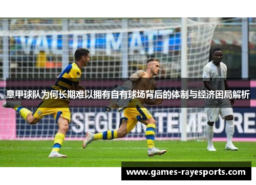 意甲球队为何长期难以拥有自有球场背后的体制与经济困局解析