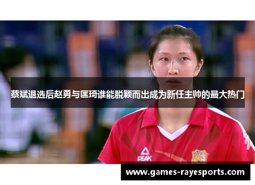 蔡斌退选后赵勇与匡琦谁能脱颖而出成为新任主帅的最大热门