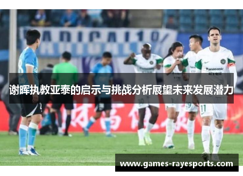 谢晖执教亚泰的启示与挑战分析展望未来发展潜力 谢晖执教亚泰的启示与挑战分析展望未来发展潜力