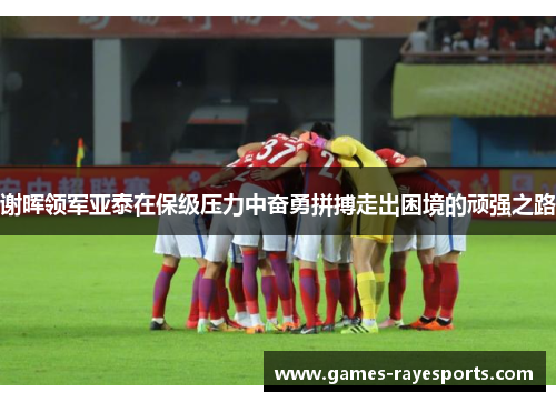谢晖领军亚泰在保级压力中奋勇拼搏走出困境的顽强之路 谢晖领军亚泰在保级压力中奋勇拼搏走出困境的顽强之路