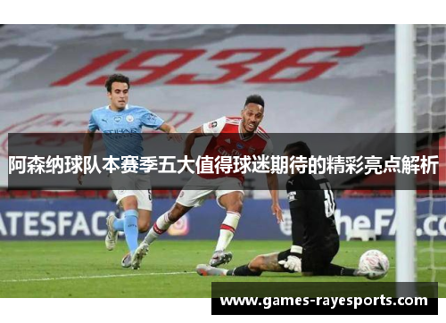 阿森纳球队本赛季五大值得球迷期待的精彩亮点解析