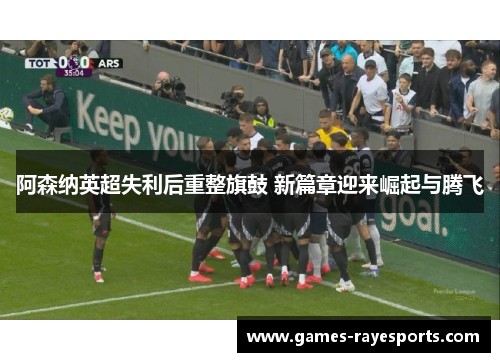 阿森纳英超失利后重整旗鼓 新篇章迎来崛起与腾飞