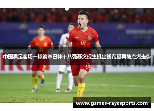 中国男足客场一球绝杀巴林十八强赛突现生机出线希望再被点燃走势 中国男足客场一球绝杀巴林十八强赛突现生机出线希望再被点燃走势